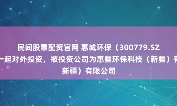 民间股票配资官网 惠城环保（300779.SZ）新增一起对外投资，被投资公司为惠疆环保科技（新疆）有限公司