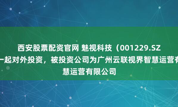 西安股票配资官网 魅视科技（001229.SZ）新增一起对外投资，被投资公司为广州云联视界智慧运营有限公司