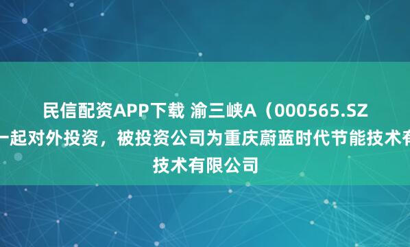 民信配资APP下载 渝三峡A（000565.SZ）新增一起对外投资，被投资公司为重庆蔚蓝时代节能技术有限公司