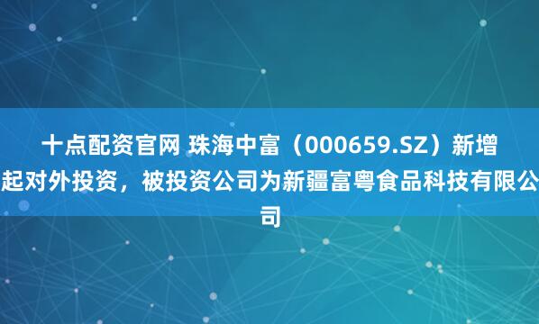 十点配资官网 珠海中富（000659.SZ）新增一起对外投资，被投资公司为新疆富粤食品科技有限公司