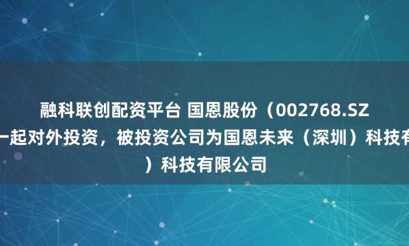 融科联创配资平台 国恩股份(002768.SZ)新增一起对外投资,被投资公司为国恩未来(深圳)科技有限公司