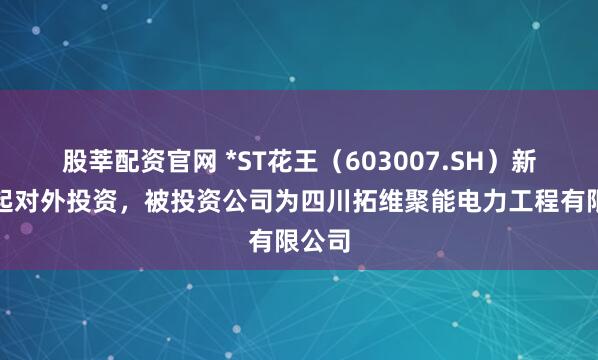股莘配资官网 *ST花王（603007.SH）新增一起对外投资，被投资公司为四川拓维聚能电力工程有限公司