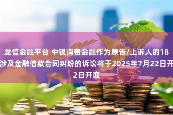龙信金融平台 中银消费金融作为原告/上诉人的18起涉及金融借款合同纠纷的诉讼将于2025年7月22日开庭