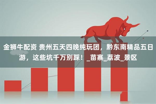金狮牛配资 贵州五天四晚纯玩团，黔东南精品五日游，这些坑千万别踩！_苗寨_荔波_景区