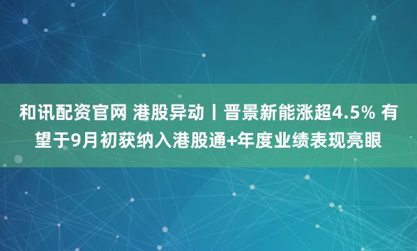 和讯配资官网 港股异动丨晋景新能涨超4.5% 有望于9月初获纳入港股通+年度业绩表现亮眼