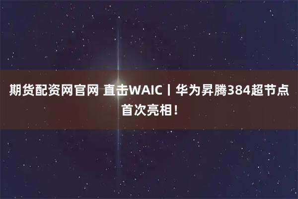 期货配资网官网 直击WAIC丨华为昇腾384超节点首次亮相！