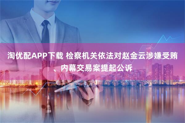 淘优配APP下载 检察机关依法对赵金云涉嫌受贿、内幕交易案提起公诉