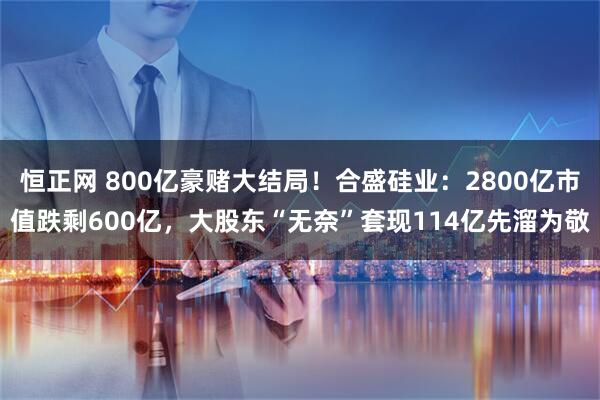 恒正网 800亿豪赌大结局！合盛硅业：2800亿市值跌剩600亿，大股东“无奈”套现114亿先溜为敬