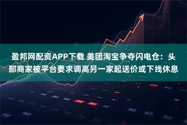 盈邦网配资APP下载 美团淘宝争夺闪电仓：头部商家被平台要求调高另一家起送价或下线休息