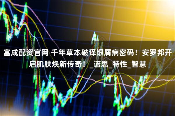 富成配资官网 千年草本破译银屑病密码！安罗邦开启肌肤焕新传奇！_诺思_特性_智慧