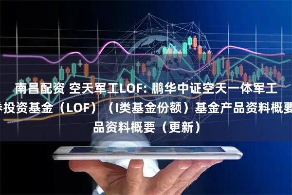 南昌配资 空天军工LOF: 鹏华中证空天一体军工指数证券投资基金（LOF）（I类基金份额）基金产品资料概要（更新）