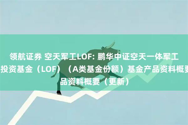 领航证券 空天军工LOF: 鹏华中证空天一体军工指数证券投资基金（LOF）（A类基金份额）基金产品资料概要（更新）