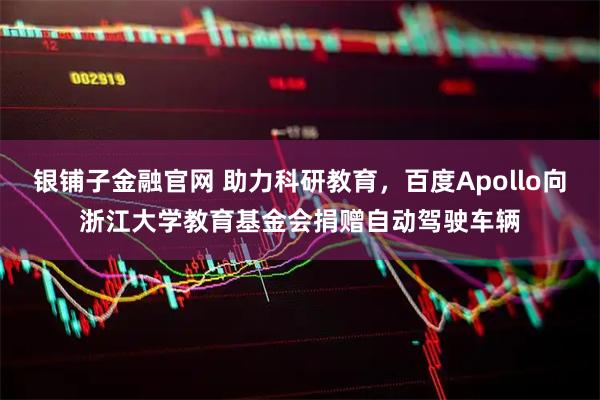 银铺子金融官网 助力科研教育，百度Apollo向浙江大学教育基金会捐赠自动驾驶车辆