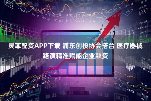 灵菲配资APP下载 浦东创投协会搭台 医疗器械路演精准赋能企业融资