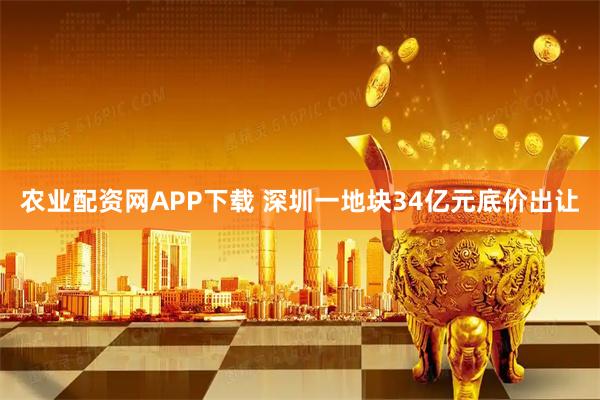 农业配资网APP下载 深圳一地块34亿元底价出让