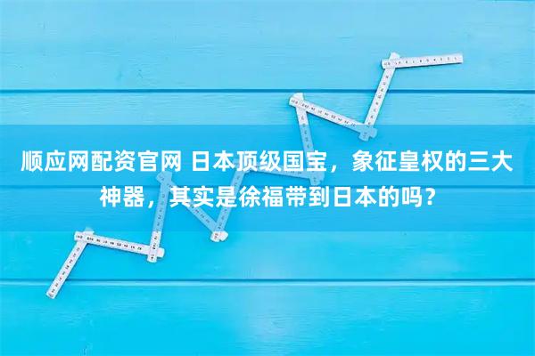 顺应网配资官网 日本顶级国宝，象征皇权的三大神器，其实是徐福带到日本的吗？