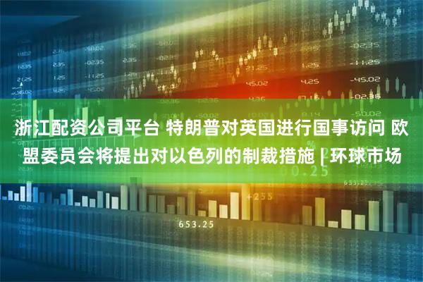 浙江配资公司平台 特朗普对英国进行国事访问 欧盟委员会将提出对以色列的制裁措施 | 环球市场