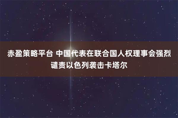 赤盈策略平台 中国代表在联合国人权理事会强烈谴责以色列袭击卡塔尔