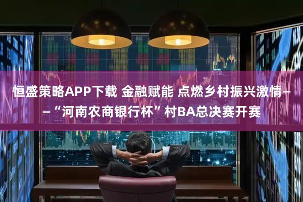 恒盛策略APP下载 金融赋能 点燃乡村振兴激情——“河南农商银行杯”村BA总决赛开赛