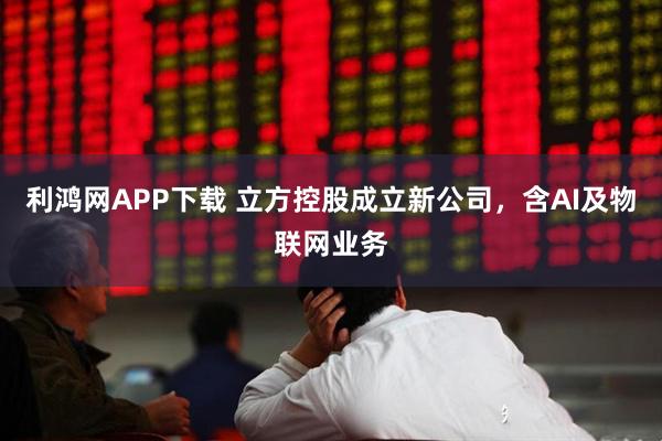 利鸿网APP下载 立方控股成立新公司，含AI及物联网业务