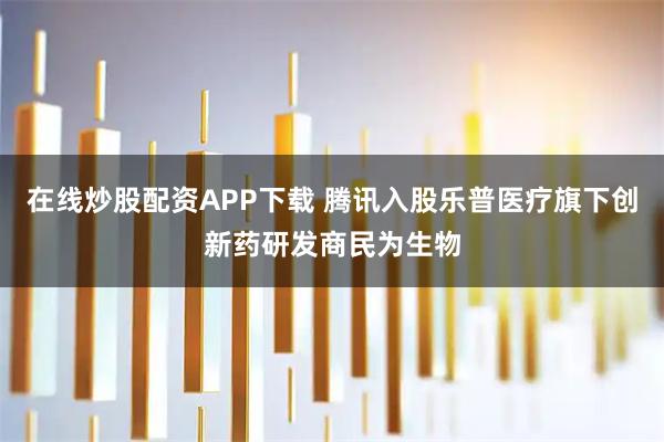 在线炒股配资APP下载 腾讯入股乐普医疗旗下创新药研发商民为生物