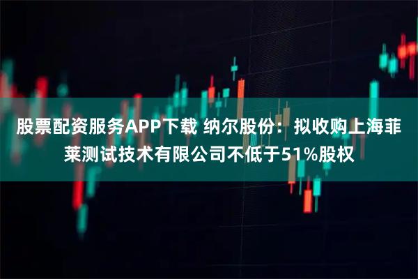 股票配资服务APP下载 纳尔股份：拟收购上海菲莱测试技术有限公司不低于51%股权