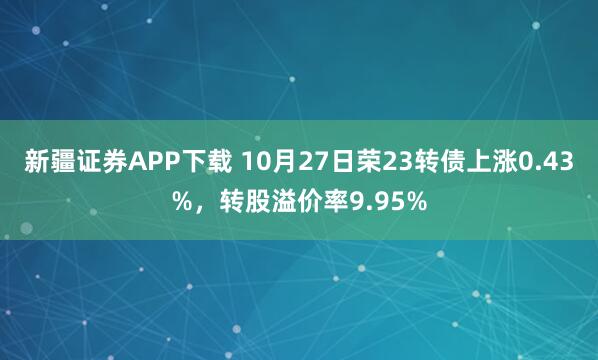 新疆证券APP下载 10月27日荣23转债上涨0.43%,转股溢价率9.95%