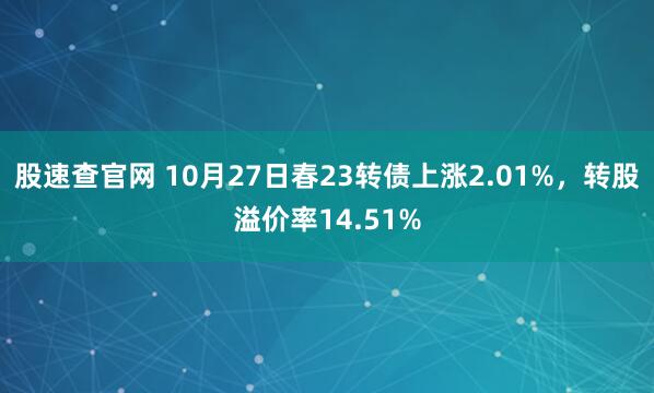 股速查官网 10月27日春23转债上涨2.01%,转股溢价率14.51%