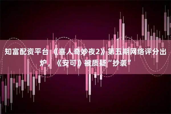 知富配资平台 《喜人奇妙夜2》第五期网络评分出炉，《安可》被质疑“抄袭”