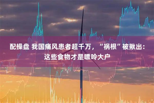 配操盘 我国痛风患者超千万，“祸根”被揪出：这些食物才是嘌呤大户