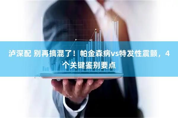泸深配 别再搞混了！帕金森病vs特发性震颤，4个关键鉴别要点