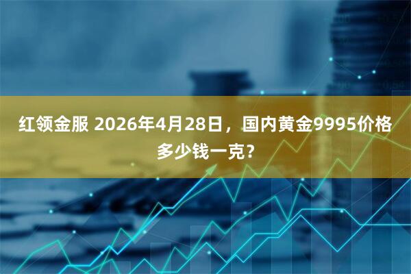 红领金服 2026年4月28日，国内黄金9995价格多少钱一克？