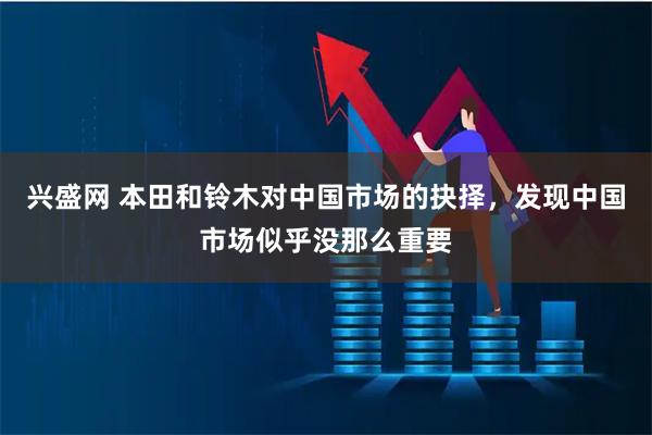 兴盛网 本田和铃木对中国市场的抉择，发现中国市场似乎没那么重要